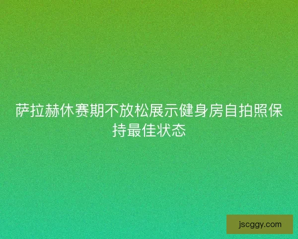 萨拉赫休赛期不放松展示健身房自拍照保持最佳状态