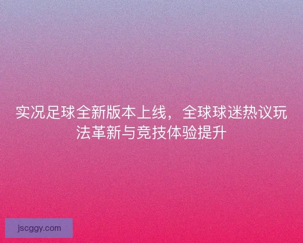 实况足球全新版本上线，全球球迷热议玩法革新与竞技体验提升