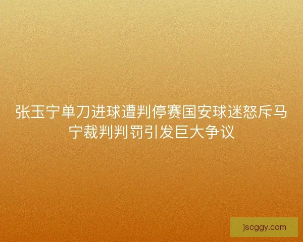 张玉宁单刀进球遭判停赛国安球迷怒斥马宁裁判判罚引发巨大争议