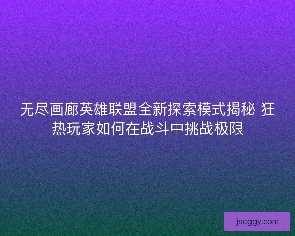 无尽画廊英雄联盟全新探索模式揭秘 狂热玩家如何在战斗中挑战极限