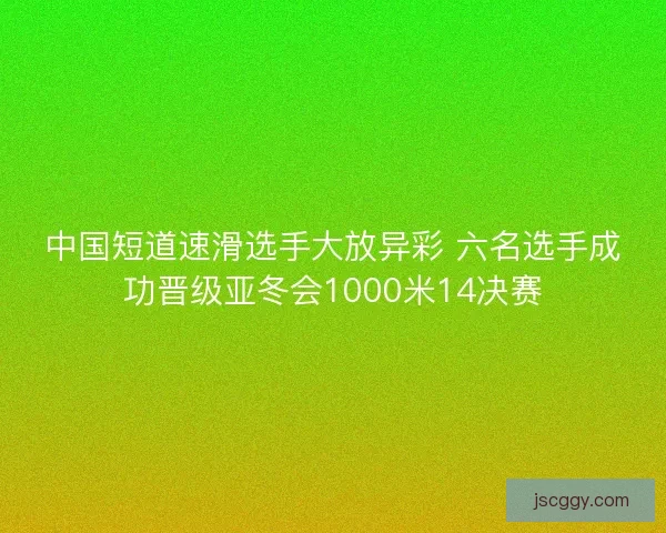 中国短道速滑选手大放异彩 六名选手成功晋级亚冬会1000米14决赛
