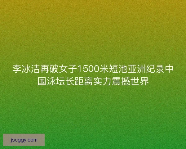 李冰洁再破女子1500米短池亚洲纪录中国泳坛长距离实力震撼世界