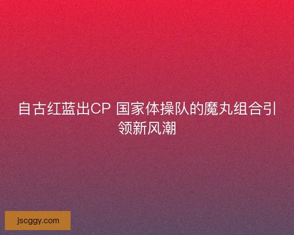 自古红蓝出CP 国家体操队的魔丸组合引领新风潮