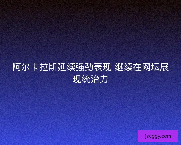 阿尔卡拉斯延续强劲表现 继续在网坛展现统治力