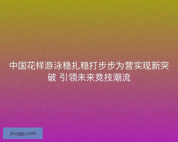 中国花样游泳稳扎稳打步步为营实现新突破 引领未来竞技潮流
